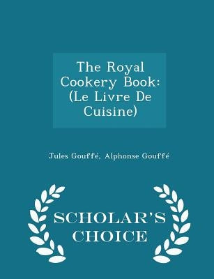 The Royal Cookery Book: (Le Livre De Cuisine) - Scholar's Choice Edition by Gouffe, Jules