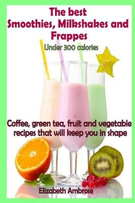 The best Smoothies, Milkshakes and Frappes under 300 calories: Coffee, green tea, fruit and vegetable recipes that will keep you in shape by Ambrose, Elizabeth