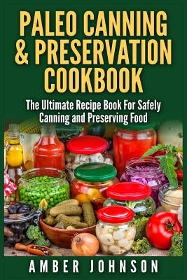 Paleo Canning & Preservation Cookbook: The Ultimate Recipe Book For Safely Canning and Preserving Food by Johnson, Amber