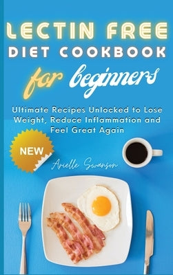 Lectin Free Diet Cookbook for Beginners: Ultimate Recipes Unlocked to Lose Weight, Reduce Inflammation and Feel Great Again by Swanson, Arielle