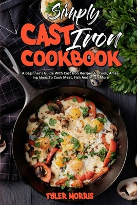 Simply Cast Iron Cookbook: A Beginner's Guide With Cast Iron Recipes To Cook, Amazing Ideas To Cook Meat, Fish And Much More by Morris, Tyler