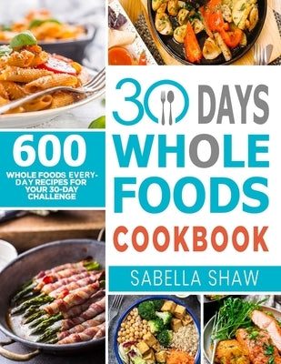 30 Days Whole Foods Cookbook: 600 Whole Food Everyday Recipes For Your 30-Day Challenge by Shaw, Sabella