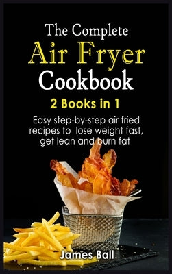 The Complete Air Fryer Cookbook: 2 books in 1: Easy step-by-step air fried recipes to lose weight fast, get lean and burn fat by Ball, James