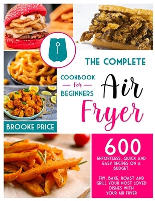 The Complete Air Fryer Cookbook for Beginners: 600 enfortless, quick and easy recipes on a budget. Fry, bake, roast and grill your most loved dishes w by Price, Brooke