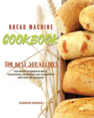 Bread Machine Cookbook: The Best 500 Recipes for Baking Homemade bread, Traditional, Ketogenic, and Gluten-Free with Any bread Maker by Basiar, Sharon