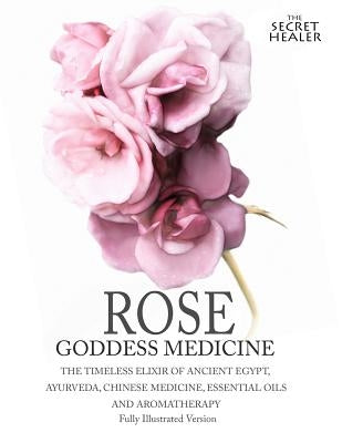 Rose - Goddess Medicine (Illustrated Version): The Timeless Elixir of Ancient Egypt, Ayurveda, Chinese Medicine, Essential Oils and Modern Medicine by Elsmore, Robert