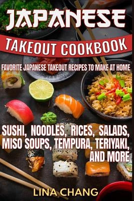 Japanese Takeout Cookbook Favorite Japanese Takeout Recipes to Make at Home: Sushi, Noodles, Rices, Salads, Miso Soups, Tempura, Teriyaki and More by Chang, Lina