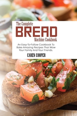 The Complete Bread Machine Cookbook: An Easy-To-Follow Cookbook To Bake Amazing Recipes That Wow Your Family And Your Friends by Cooper, Caren
