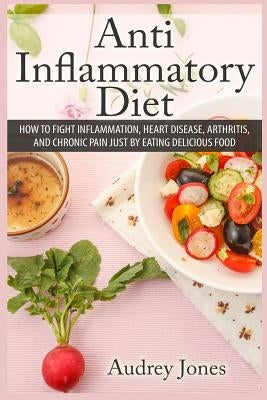 Anti Inflammatory Diet: How to Fight Inflammation, Heart Disease and Chronic Pain just by Eating Delicious Food by Jones, Audrey