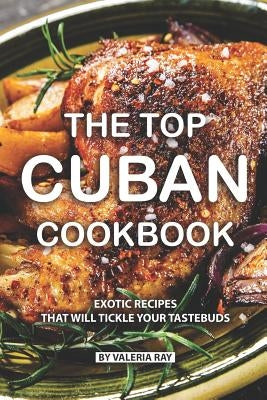 The Top Cuban Cookbook: Exotic Recipes That Will Tickle Your Tastebuds by Ray, Valeria