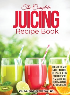 The Complete Juicing Recipe Book: The Step-by-Step Guide to Juicing Recipes, to Detox Your Body with Vegetables and Fruits and Help to Weight Loss by Giordano, Claudia