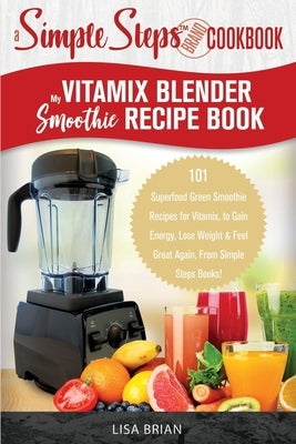 My Vitamix Blender Smoothie Recipe Book, A Simple Steps Cookbook: 101 Superfood Green Smoothie Recipes for Vitamix, to Gain Energy, Lose Weight & Feel by Brian, Lisa