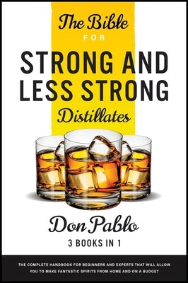 The Bible for Strong and Less Strong Distillates [3 Books in 1]: The Complete Handbook for Beginners and Experts that Will Allow You to Make Fantastic by Pablo, Don
