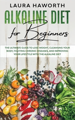 Alkaline Diet for Beginners: The Ultimate Guide to Lose Weight, Cleansing Your Body, Fighting Chronic Diseases, and Improving Your Lifestyle with t by Haworth, Laura