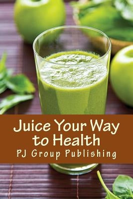 Juice Your Way to Health: Healthy and Delicious Juice Recipes by Publishing, Pj Group