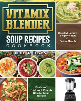 Vitamix Blender Soup Recipes Cookbook: Fresh and Foolproof Vitamix Blender Soup Recipes for Boosted Energy, Brighter Skin & Better Health by Dixon, Ethel T.