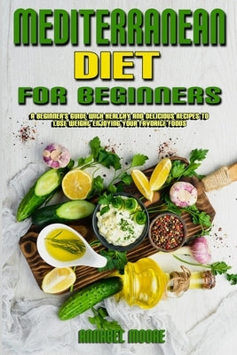 Mediterranean Diet For Beginners: A Beginner's Guide With Healthy And Delicious Recipes To Lose Weight Enjoying Your Favorite Foods by Moore, Annabel