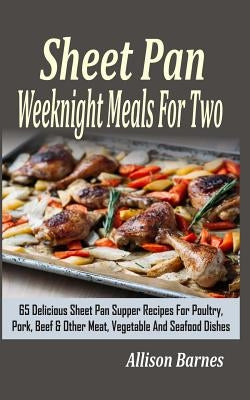 Sheet Pan Weeknight Meals For Two: 65 Delicious Sheet Pan Supper Recipes For Poultry, Pork, Beef & Other Meat, Vegetable And Seafood Dishes by Barnes, Allison