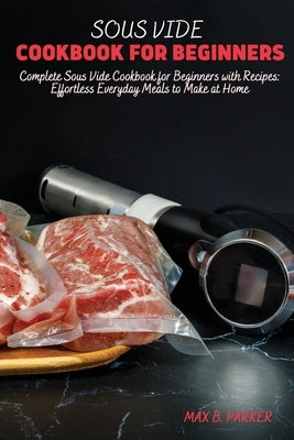 Sous Vide Cookbook for Beginners: Complete Sous Vide Cookbook for Beginners with Recipes: Effortless Everyday Meals to Make at Home by B. Parker, Max
