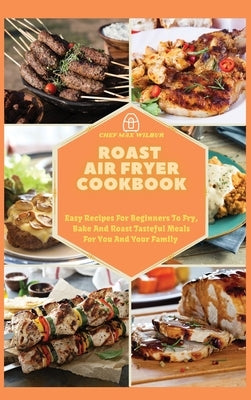 Roast Air Fryer Cookbook: Easy Recipes For Beginners To Fry, Bake And Roast Tasteful Meals For You And Your Family by Wilbur, Max