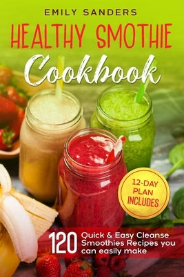 Healthy Smoothie Cookbook: 120 Quick & Easy Cleanse Smoothies Recipes you can easily make + 12-Day Plan includes by Sanders, Emily