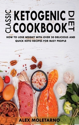 Classic Ketogenic Diet Cookbook: How To Lose Weight With Over 50 Delicious And Quick Keto Recipes For Busy People by Moletarno, Alex