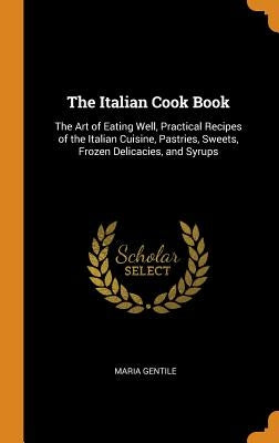 The Italian Cook Book: The Art of Eating Well, Practical Recipes of the Italian Cuisine, Pastries, Sweets, Frozen Delicacies, and Syrups by Gentile, Maria