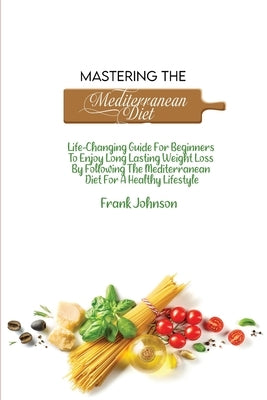 Mastering The Mediterranean Diet: Life-Changing Guide For Beginners To Enjoy Long Lasting Weight Loss By Following The Mediterranean Diet For A Health by Johnson, Frank