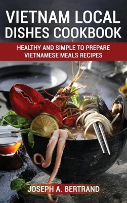 Vietnam Local Dishes Cookbook: Healthy And Simple To Prepare Vietnamese Meals recipes by A. Bertrand, Joseph