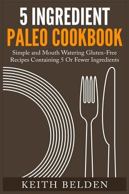 5 Ingredient Paleo Cookbook: Simple and Mouth Watering Gluten-Free Recipes Containing 5 Or Fewer Ingredients by Belden, Keith