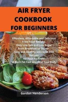 Air Fryer Cookbook for Beginners: Effortless, Affordable and Delicious Fried Food Recipes. Only Low Salt and Low Sugar from Breakfast to Dinner. Easy by Gordon Henderson