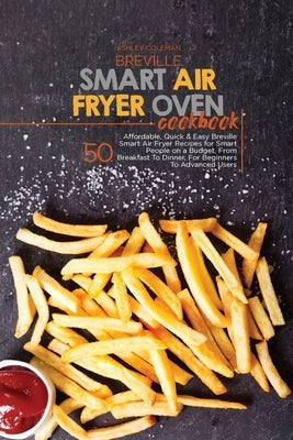 Breville Smart Air Fryer Oven Cookbook: 50 Affordable, Quick & Easy Breville Smart Air Fryer Recipes for Smart People on a Budget, From Breakfast To D by Ashley & Jaquavis