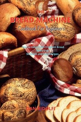 The Bread Machine Cookbook for Beginners: How to Have Fresh Fragrant Bread Every Day. 50 Quick and Easy Recipes by Ridolfi, Dan