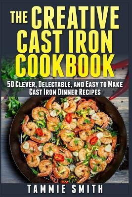 The Creative Cast Iron Cookbook: 50 Clever, Delectable, and Easy to Make Cast Iron Dinner Recipes by Smith, Tammie