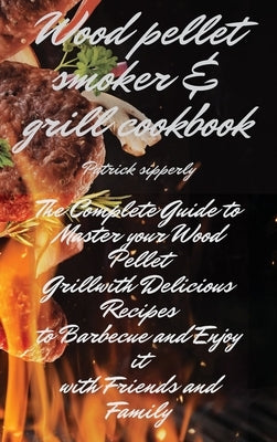 Wood Pellet Smoker & Grill Cookbook: The Complete Guide to Master your Wood Pellet Grill with Delicious Recipes to Barbecue and Enjoy it with Friends by Sipperly, Patrick