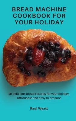Bread Machine Cookbook for your Holiday: 50 delicious bread recipes for your holiday, affordable and easy to prepare by Wyatt, Raul