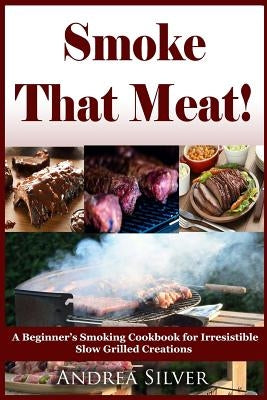Smoke That Meat!: A Beginner's Smoking Cookbook for Irresistible Slow Grilled Creations by Silver, Andrea
