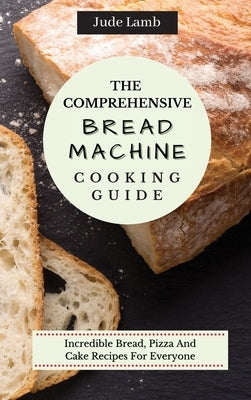 The Comprehensive Bread Machine Cooking Guide: Incredible Bread, Pizza And Cake Recipes For Everyone by Lamb, Jude