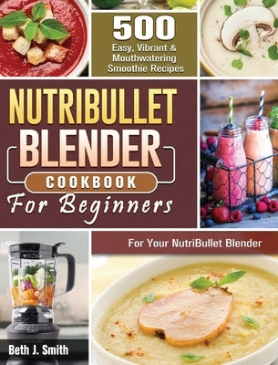 NutriBullet Blender Cookbook: 500 Easy, Vibrant & Mouthwatering Smoothie Recipes for Your NutriBullet Blender by Smith, Beth J.