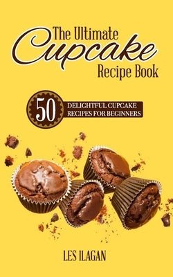 The Ultimate CUPCAKE RECIPE BOOK: 50 Delightful Cupcake Recipes for Beginners by Ilagan, Les