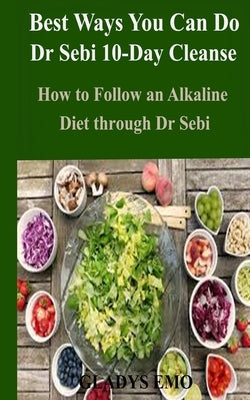 Best Ways You Can Do Dr. Sebi 10-Day Cleanse: How to Follow an Alkaline Diet through Dr. Sebi by Emo, Gladys
