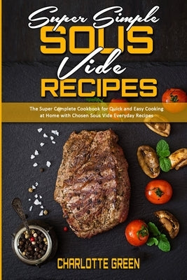 Super Simple Sous Vide Recipes: The Super Complete Cookbook for Quick and Easy Cooking at Home with Chosen Sous Vide Everyday Recipes by Green, Charlotte