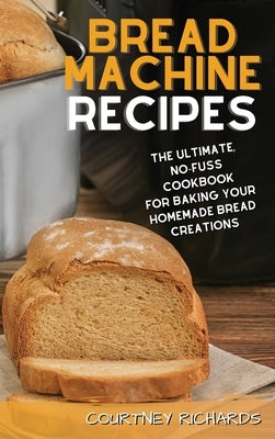 Bread Machine Recipes: The Ultimate, No-Fuss Cookbook for Baking Your Homemade Bread Creations by Richards, Courtney