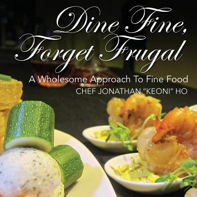 Dine Fine, Forget Frugal: A Wholesome Approach To Fine Food by Ho, Chef Jonathan Keoni