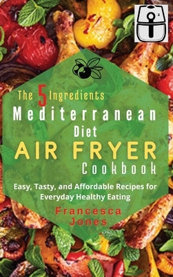 The 5 Ingredients Mediterranean Diet Air Fryer Cookbook: Easy, Tasty and Affordable Recipes for Everyday Healthy Eating by Jones, Francesca