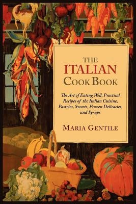 The Italian Cook Book: The Art of Eating Well, Practical Recipes of the Italian Cuisine, Pastries, Sweets, Frozen Delicacies, and Syrups by Gentile, Maria