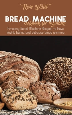 Bread Machine Cookbook for Beginners: Amazing Bread Machine Recipes to have freshly baked and delicious bread anytime by Willet, Rose
