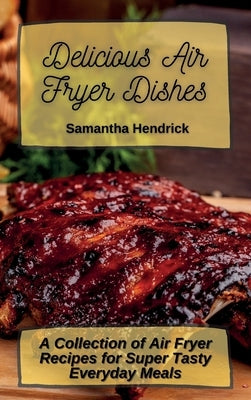 Delicious Air Fryer Dishes: A Collection of Air Fryer Recipes for Super Tasty Everyday Meals by Hendrick, Samantha