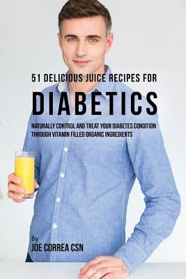 51 Delicious Juice Recipes for Diabetics: Naturally Control and Treat Your Diabetes Condition through Vitamin Filled Organic Ingredients by Correa, Joe