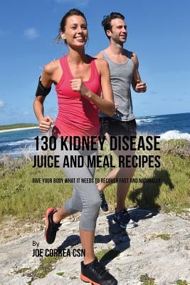 130 Kidney Disease Juice and Meal Recipes: Give Your Body What It Needs to Recover Fast and Naturally by Correa, Joe